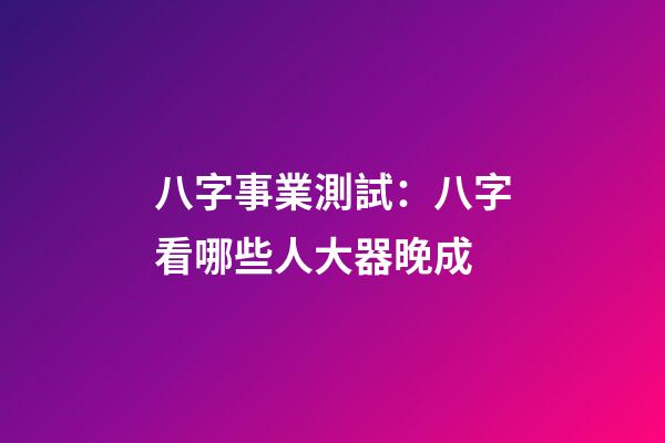 八字事業測試：八字看哪些人大器晚成