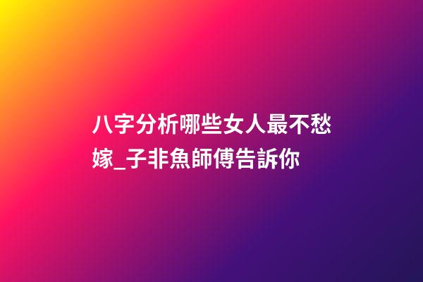 八字分析哪些女人最不愁嫁_子非魚師傅告訴你
