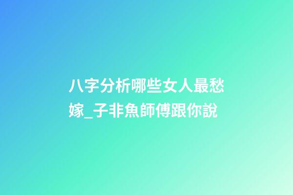 八字分析哪些女人最愁嫁_子非魚師傅跟你說