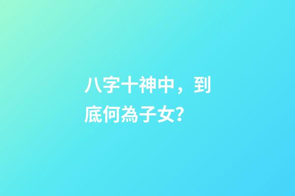 八字十神中，到底何為子女？