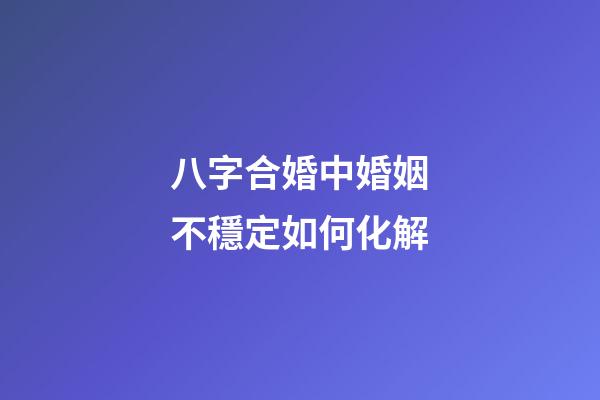 八字合婚中婚姻不穩定如何化解