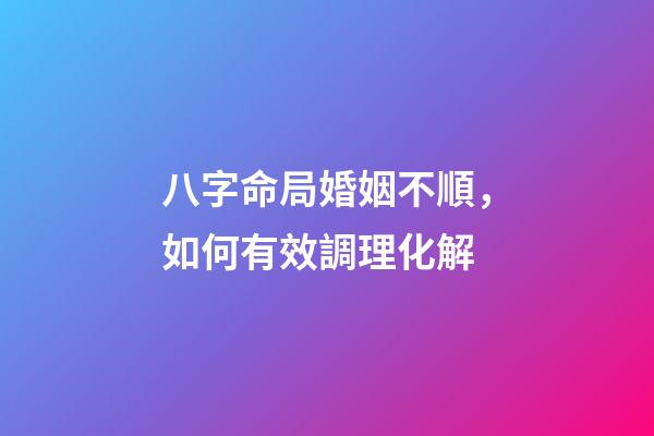 八字命局婚姻不順，如何有效調理化解