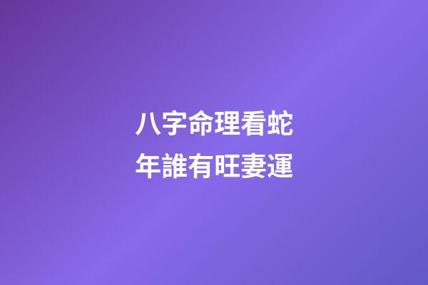 八字命理看蛇年誰有旺妻運