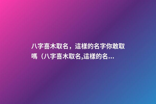 八字喜木取名，這樣的名字你敢取嗎（八字喜木取名,這樣的名字你敢取嗎為什么）