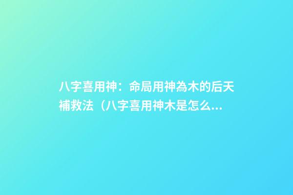 八字喜用神：命局用神為木的后天補救法（八字喜用神木是怎么補）