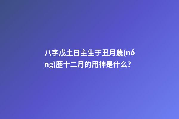 八字戊土日主生于丑月農(nóng)歷十二月的用神是什么？