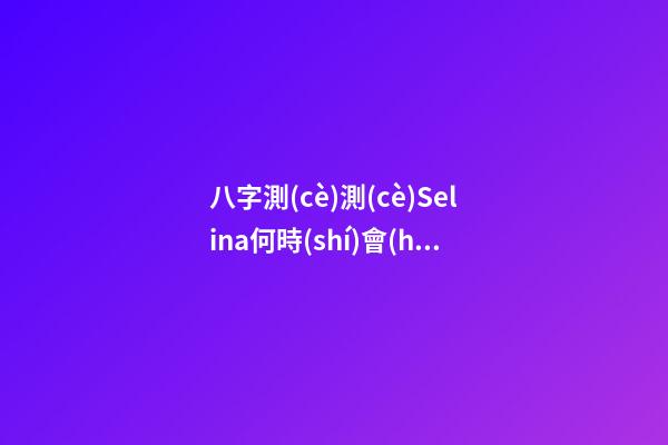 八字測(cè)測(cè)Selina何時(shí)會(huì)懷孕