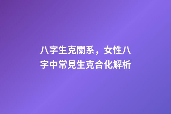 八字生克關系，女性八字中常見生克合化解析-第1張-觀點-玄機派