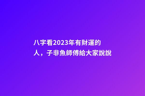 八字看2023年有財運的人，子非魚師傅給大家說說
