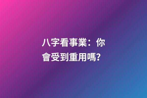 八字看事業：你會受到重用嗎？