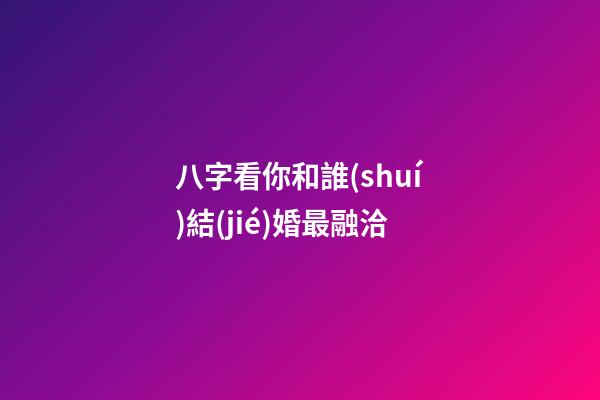 八字看你和誰(shuí)結(jié)婚最融洽