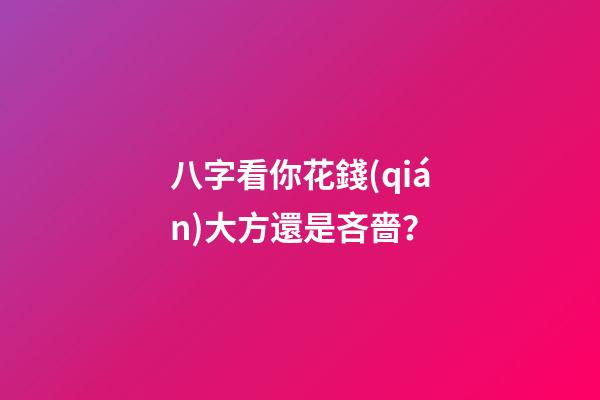 八字看你花錢(qián)大方還是吝嗇？