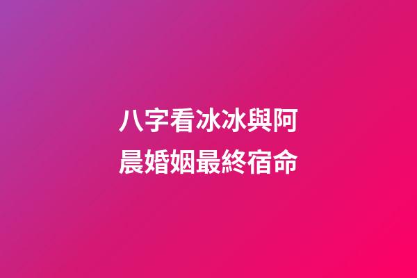 八字看冰冰與阿晨婚姻最終宿命