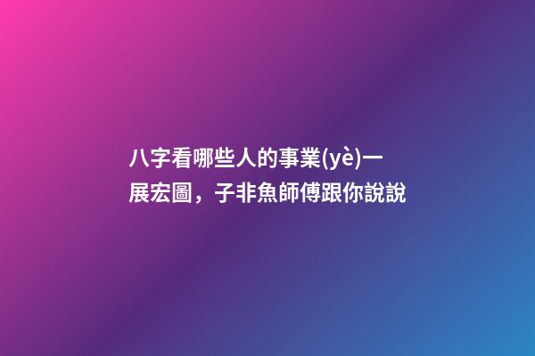 八字看哪些人的事業(yè)一展宏圖，子非魚師傅跟你說說