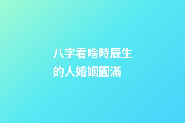 八字看啥時辰生的人婚姻圓滿