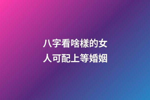 八字看啥樣的女人可配上等婚姻