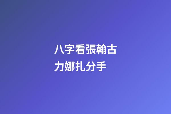 八字看張翰古力娜扎分手