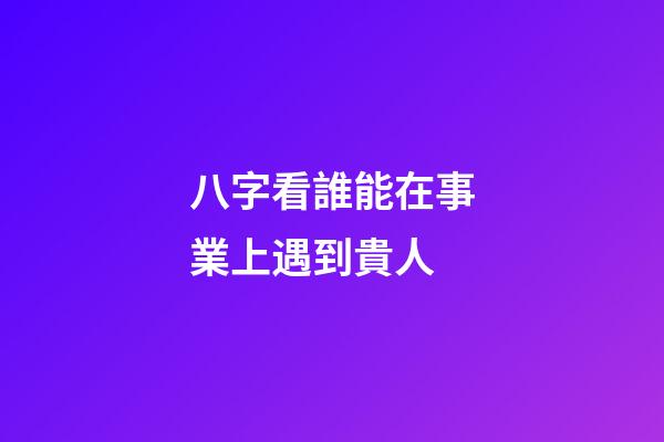 八字看誰能在事業上遇到貴人
