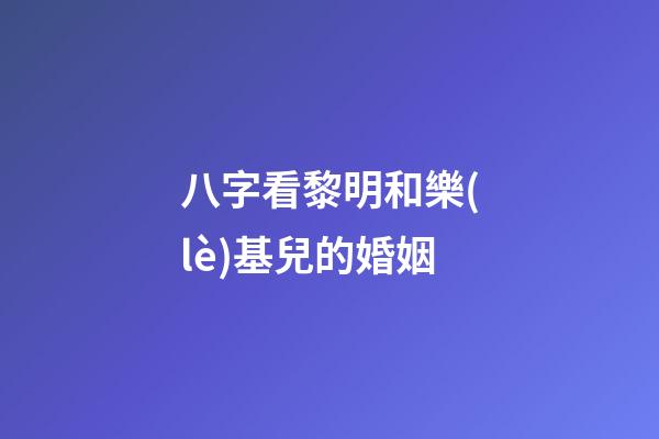 八字看黎明和樂(lè)基兒的婚姻