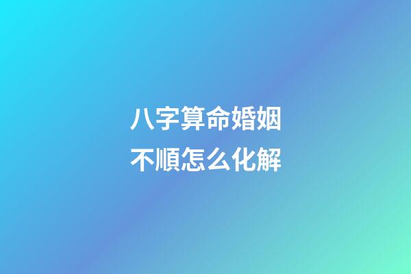 八字算命婚姻不順怎么化解