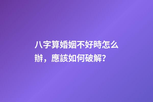 八字算婚姻不好時怎么辦，應該如何破解？
