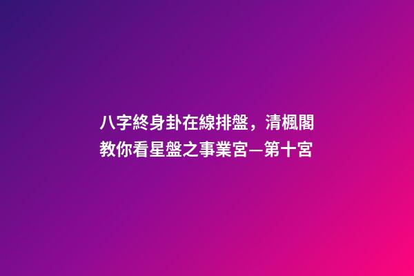 八字終身卦在線排盤，清楓閣教你看星盤之事業宮—第十宮-第1張-觀點-玄機派