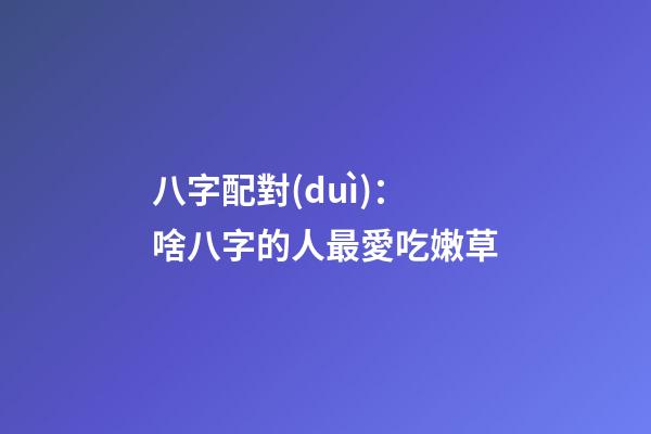 八字配對(duì)：啥八字的人最愛吃嫩草