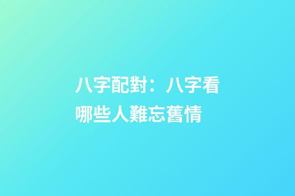 八字配對：八字看哪些人難忘舊情