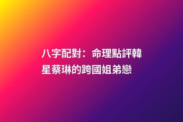 八字配對：命理點評韓星蔡琳的跨國姐弟戀