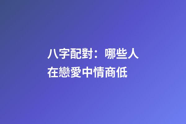 八字配對：哪些人在戀愛中情商低