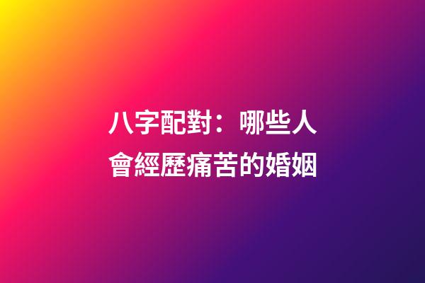 八字配對：哪些人會經歷痛苦的婚姻