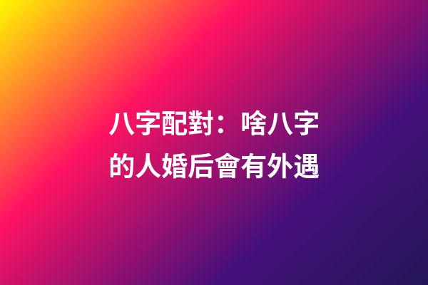 八字配對：啥八字的人婚后會有外遇