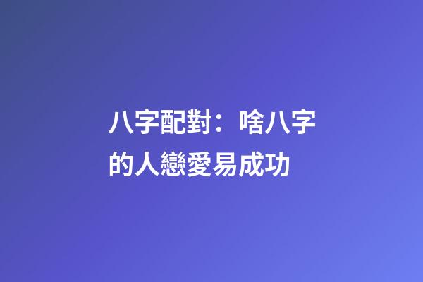 八字配對：啥八字的人戀愛易成功