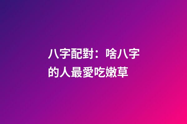 八字配對：啥八字的人最愛吃嫩草