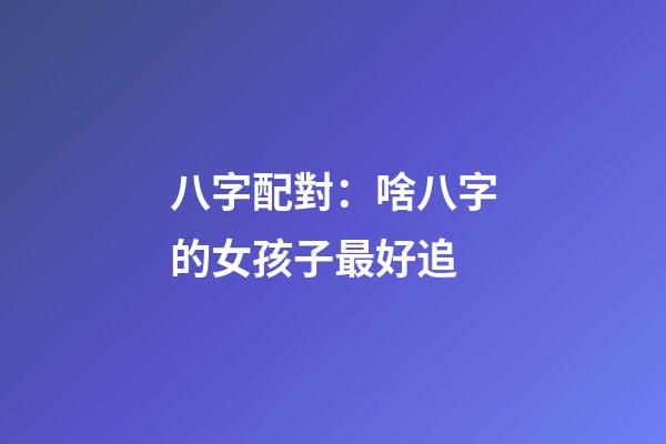 八字配對：啥八字的女孩子最好追