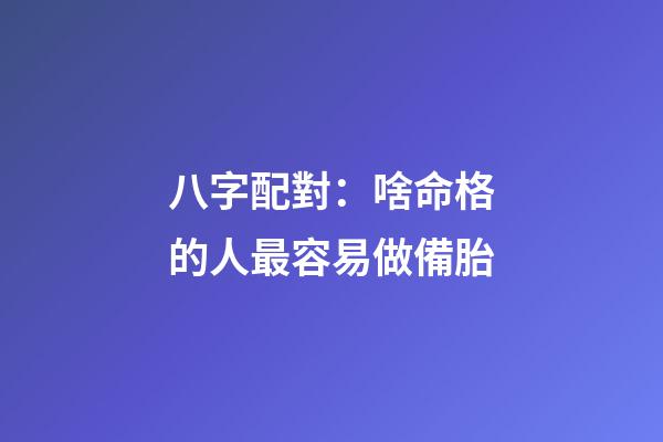 八字配對：啥命格的人最容易做備胎
