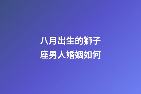 八月出生的獅子座男人婚姻如何-第1張-星座運勢-玄機派