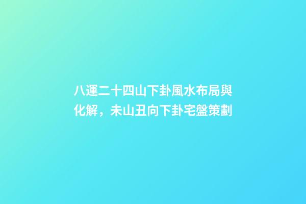 八運二十四山下卦風水布局與化解，未山丑向下卦宅盤策劃
