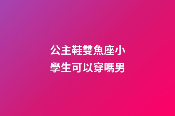 公主鞋雙魚座小學生可以穿嗎男-第1張-星座運勢-玄機派