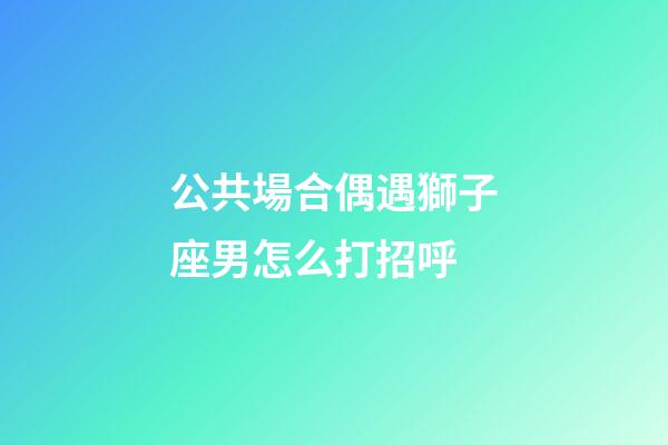公共場合偶遇獅子座男怎么打招呼-第1張-星座運勢-玄機派