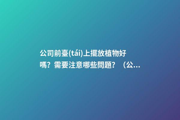 公司前臺(tái)上擺放植物好嗎？需要注意哪些問題？（公司前臺(tái)應(yīng)該擺放的植物）