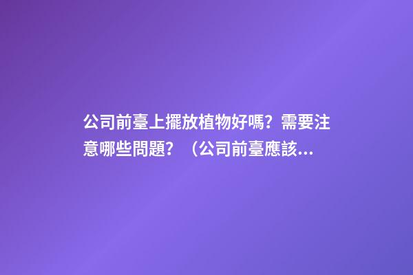 公司前臺上擺放植物好嗎？需要注意哪些問題？（公司前臺應該擺放的植物）