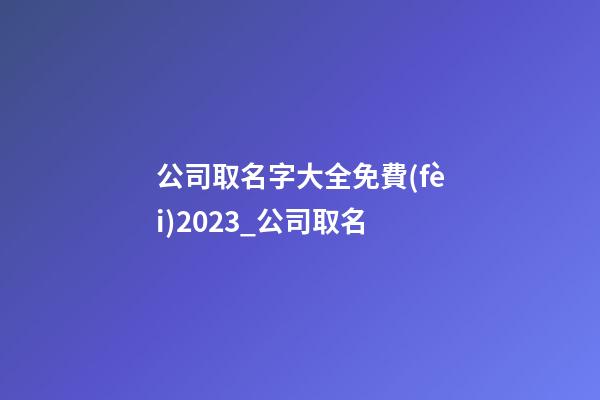 公司取名字大全免費(fèi)2023_公司取名-第1張-公司起名-玄機(jī)派