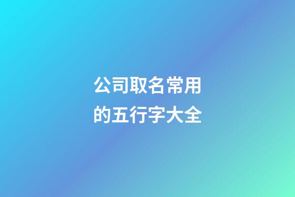 公司取名常用的五行字大全-第1張-公司起名-玄機派