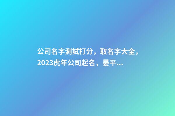 公司名字測試打分，取名字大全，2023虎年公司起名，晏平起名-第1張-公司起名-玄機派