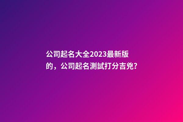 公司起名大全2023最新版的，公司起名測試打分吉兇？