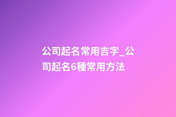 公司起名常用吉字_公司起名6種常用方法-第1張-公司起名-玄機派