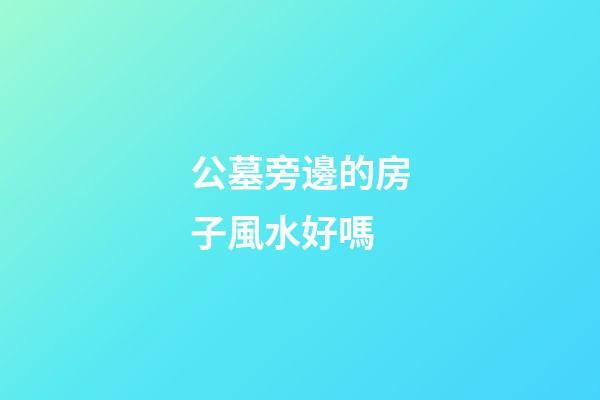 公墓旁邊的房子風水好嗎