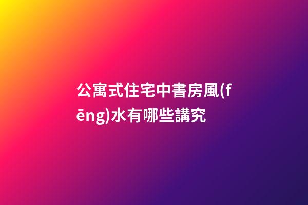 公寓式住宅中書房風(fēng)水有哪些講究