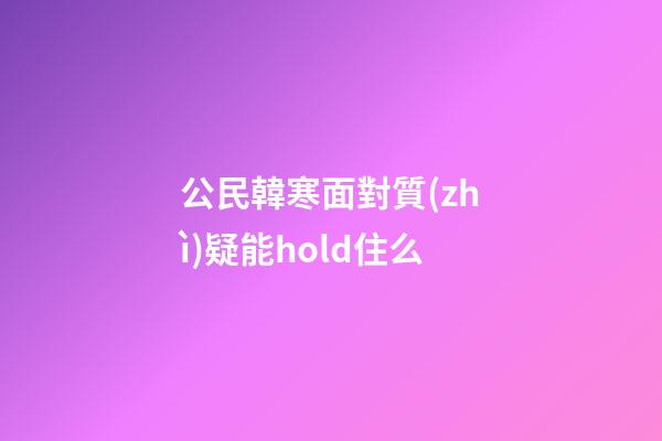 公民韓寒面對質(zhì)疑能hold住么